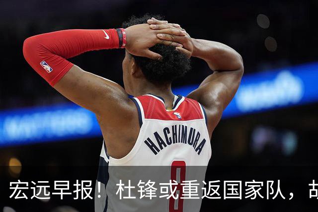 宏远早报！杜锋或重返国家队，胡明轩旧伤复发，萨姆纳回归成定局
