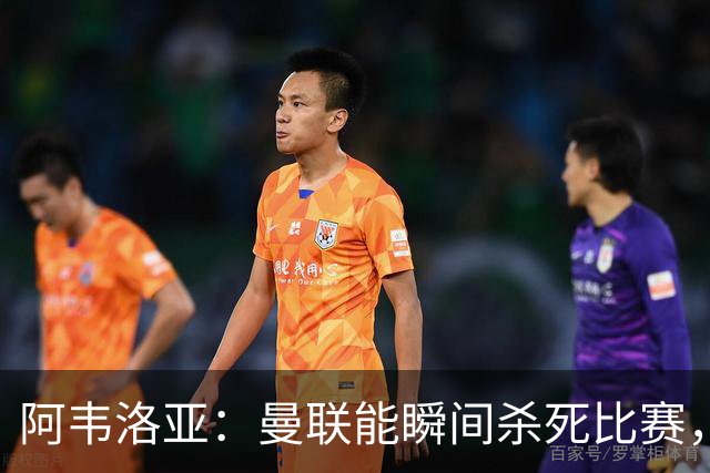 阿韦洛亚：曼联能瞬间杀死比赛，拉什福德库尼亚B费等都喜欢前插